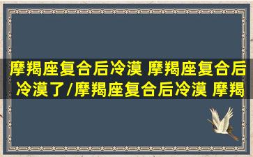 摩羯座复合后冷漠 摩羯座复合后冷漠了/摩羯座复合后冷漠 摩羯座复合后冷漠了-我的网站